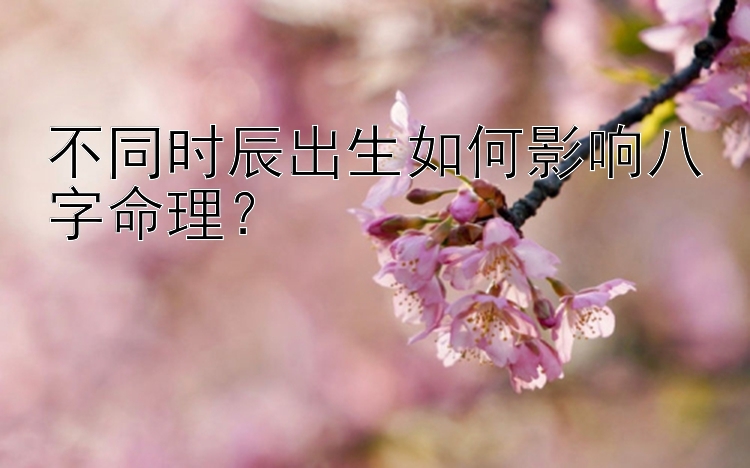 不同时辰出生如何影响八字命理？