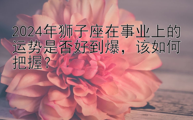 2024年狮子座在事业上的运势是否好到爆该如何把握？