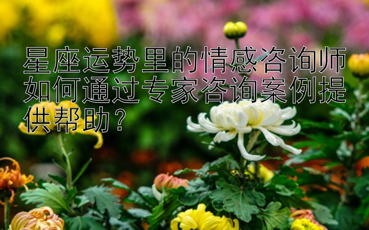 星座运势里的情感咨询师如何通过专家咨询案例提供帮助？