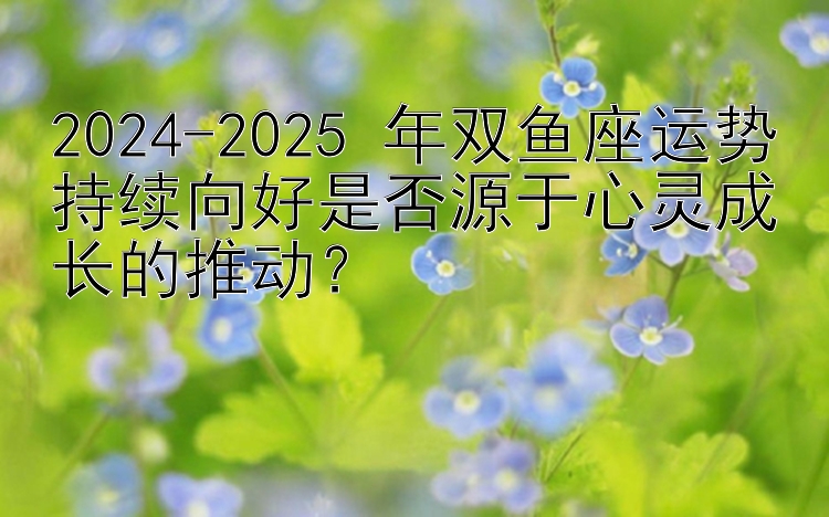 2024-2025 年双鱼座运势持续向好是否源于心灵成长的推动？