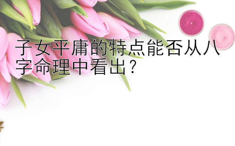 子女平庸的特点能否从八字命理中看出？