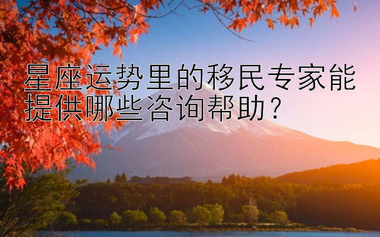 星座运势里的移民专家能提供哪些咨询帮助？