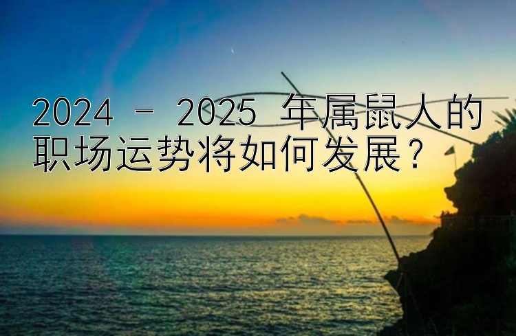 2024 - 2025 年属鼠人的职场运势将如何发展？