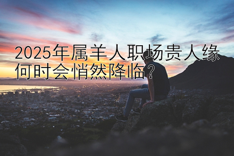 2025年属羊人职场贵人缘何时会悄然降临？