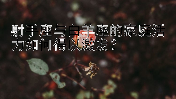 射手座与白羊座的家庭活力如何得以激发？