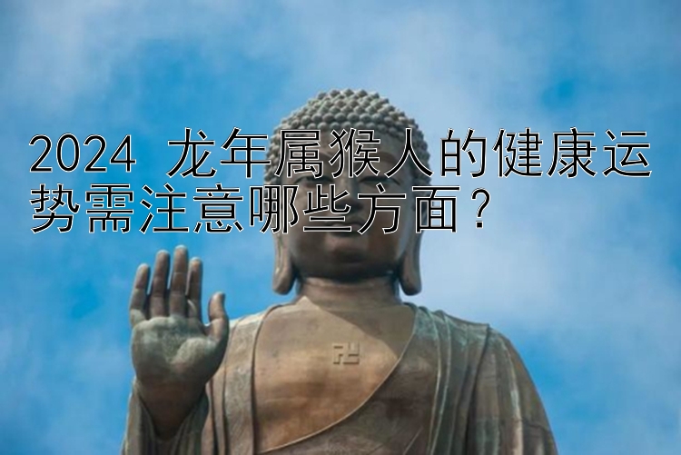 2024 龙年属猴人的健康运势需注意哪些方面？