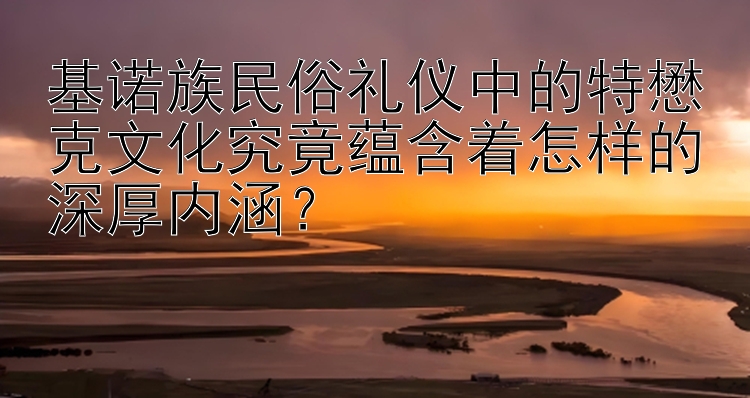 基诺族民俗礼仪中的特懋克文化究竟蕴含着怎样的深厚内涵？