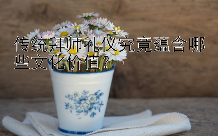 传统拜师礼仪究竟蕴含哪些文化价值？