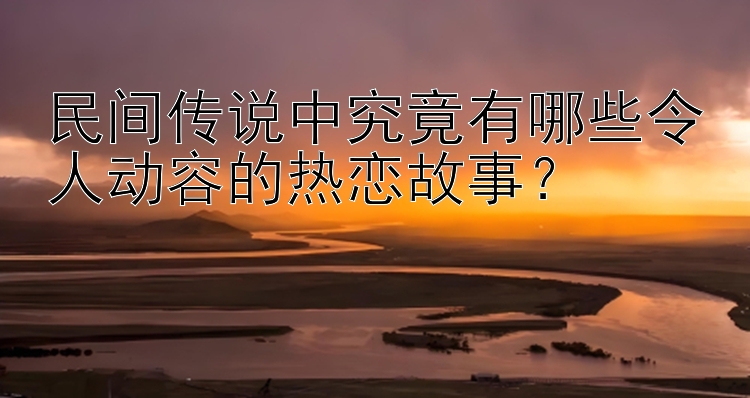 民间传说中究竟有哪些令人动容的热恋故事？