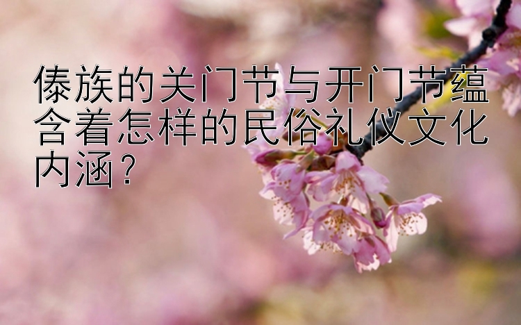 傣族的关门节与开门节蕴含着怎样的民俗礼仪文化内涵？